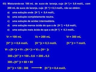 03)  Misturando-se  100 mL  de  suco de  laranja, cuja  [H +] =  0,6 mol/L,  com       200 mL de suco de laranja, cuja  [H +] = 0,3 mol/L, não se obtém:  uma solução onde  [H +]  =  0,4 mol/L.  uma solução completamente neutra.  uma solução de acidez intermediária.  uma solução menos ácida do que a de  [H +]  = 0,6 mol/L.  uma solução mais ácida do que a de [H +]  =  0,3 mol/L.V1 = 100 mLV2 = 200 mLVf = 300 mL+++[H   ]1 = 0,6 mol/L[H   ]2 = 0,3 mol/L[H   ]f = ? mol/LVf  x [H   ]f = V1x [H   ]1 + V2x [H    ]2++++300 x [H   ]f = 100 x 0,6  + 200 x 0,3+300 x [H   ]f = 60 + 60++[H   ]f = 120 : 300[H   ]f = 0,4 mol/L