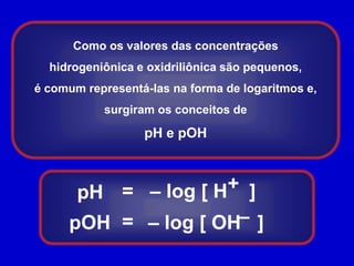 Como os valores das concentrações hidrogeniônica e oxidriliônica são pequenos,é comum representá-las na forma de logaritmos e, surgiram os conceitos depH e pOH +=– log [ H    ]pH–=pOH– log [ OH   ]