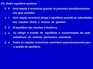 01)  Sobre equilíbrio químico:Uma reação é reversível quando se processa simultaneamentenos dois sentidos. 00Uma reação reversível atinge o equilíbrio quando as velocidades das  reações  direta  e  inversa  se  igualam. 1122O equilíbrio das reações é dinâmico Ao  atingir  o  estado  de   equilíbrio,  a  concentração  de  cada substância  do  sistema  permanece  constante.33Todas as reações reversíveis caminham espontaneamente para o estado de equilíbrio. 44