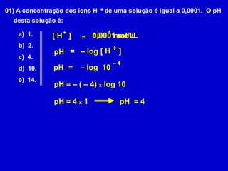 01) A concentração dos íons H    de uma solução é igual a 0,0001.  O pH desta solução é:+a)  1.b)  2.c)  4.d)  10.e)  14.+– 40,0001 mol/L10      mol/L[ H   ] =+=– log [ H    ]pH– 4– log  10pH=pH = – ( – 4) x log 10pH = 4 x 1pH  = 4