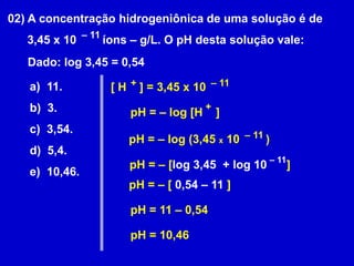 02) A concentração hidrogeniônica de uma solução é de       3,45 x 10        íons – g/L. O pH desta solução vale:– 11Dado: log 3,45 = 0,54a)  11.b)  3.c)  3,54.d)  5,4.e)  10,46.+– 11[ H    ] = 3,45 x 10 +pH = – log [H    ]– 11pH = – log (3,45 x 10        )– 11pH = – [log 3,45  + log 10      ]pH = – [ 0,54 – 11 ]pH = 11 – 0,54pH = 10,46