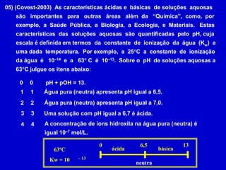 05) (Covest-2003)  As características ácidas e  básicas  de soluções  aquosas       são   importantes   para   outras   áreas   além  da   “Química”,  como,  por       exemplo,  a  Saúde  Pública,  a  Biologia,  a  Ecologia,  e  Materiais.   Estas       características  das  soluções  aquosas  são  quantificadas  pelo  pH, cuja       escala é definida em termos  da  constante  de  ionização  da  água  (Kw)  a       uma dada  temperatura.  Por exemplo,  a  25C  a  constante  de  ionização       da água  é   10–14  e  a   63 C  é  10–13.  Sobre o  pH  de soluções aquosas a        63C julgue os itens abaixo:pH + pOH = 13. 00Água pura (neutra) apresenta pH igual a 6,5. 11Água pura (neutra) apresenta pH igual a 7,0. 22Uma solução com pH igual a 6,7 é ácida. 33A concentração de íons hidroxila na água pura (neutra) éigual 10–7 mol/L. 4406,51363ºCKw = 10ácidabásica– 13neutra