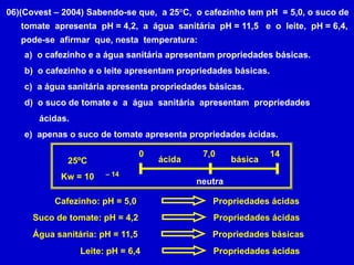 06)(Covest – 2004) Sabendo-se que,  a 25°C,  o cafezinho tem pH  = 5,0, o suco de      tomate  apresenta  pH = 4,2,  a  água  sanitária  pH = 11,5   e  o  leite,  pH = 6,4,      pode-se  afirmar  que, nesta  temperatura:  o cafezinho e a água sanitária apresentam propriedades básicas.  o cafezinho e o leite apresentam propriedades básicas.  a água sanitária apresenta propriedades básicas.  o suco de tomate e  a  água  sanitária  apresentam  propriedades      ácidas.e)  apenas o suco de tomate apresenta propriedades ácidas.07,01425ºCKw = 10ácidabásica– 14neutraCafezinho: pH = 5,0Propriedades ácidasSuco de tomate: pH = 4,2Propriedades ácidasÁgua sanitária: pH = 11,5Propriedades básicasLeite: pH = 6,4Propriedades ácidas