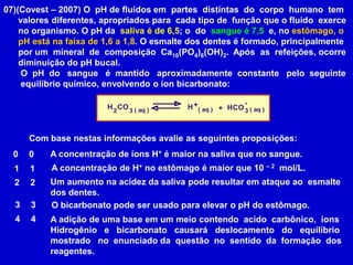 07)(Covest – 2007) O  pH de fluidos em  partes  distintas  do  corpo  humano  tem      valores diferentes, apropriados para  cada tipo de  função que o fluido  exerce      no organismo. O pH da  saliva é de 6,5; o  do  sangue é 7,5  e, no estômago, o      pH está na faixa de 1,6 a 1,8. O esmalte dos dentes é formado, principalmente      por um  mineral  de  composição  Ca10(PO4)6(OH)2.  Após  as  refeições, ocorre      diminuição do pH bucal.       O  pH  do   sangue   é  mantido   aproximadamente  constante   pelo  seguinte       equilíbrio químico, envolvendo o íon bicarbonato:Com base nestas informações avalie as seguintes proposições:A concentração de íons H+ é maior na saliva que no sangue. 00A concentração de H+ no estômago é maior que 10 – 2  mol/L. 11Um aumento na acidez da saliva pode resultar em ataque ao  esmalte dos dentes. 2233O bicarbonato pode ser usado para elevar o pH do estômago. 44A adição de uma base em um meio contendo  acido  carbônico,  íonsHidrogênio   e   bicarbonato   causará   deslocamento   do   equilíbrio mostrado   no  enunciado da  questão  no  sentido  da  formação  dosreagentes. 