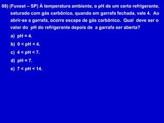 08) (Fuvest – SP) À temperatura ambiente, o pH de um certo refrigerante,       saturado com gás carbônico, quando em garrafa fechada, vale 4.  Ao       abrir-se a garrafa, ocorre escape de gás carbônico.  Qual  deve ser o       valor do  pH do refrigerante depois de  a garrafa ser aberta?  pH = 4.  0 < pH < 4.  4 < pH < 7.  pH = 7.  7 < pH < 14.