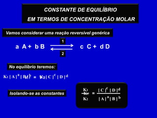 CONSTANTE DE EQUILÍBRIO EM TERMOS DE CONCENTRAÇÃO MOLARVamos considerar uma reação reversível genérica 1a  A +  b Bc  C +  d D2No equilíbrio teremos:acbdK1 [ A ]   [ B ]K2 [ C ]   [ D ]V 1=V 2cdK1[ C ]   [ D ]=KCIsolando-se as constantesab[ A ]   [ B ]K2