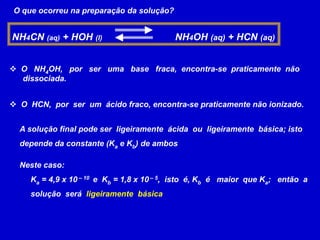 O que ocorreu na preparação da solução?NH4CN (aq) + HOH (l)                           NH4OH (aq) + HCN (aq)  O   NH4OH,   por   ser   uma   base   fraca,  encontra-se  praticamente  não      dissociada.  O  HCN,  por  ser  um  ácido fraco, encontra-se praticamente não ionizado.A solução final pode ser  ligeiramente  ácida  ou  ligeiramente  básica; isto depende da constante (Ka e Kb) de ambos Neste caso:     Ka = 4,9 x 10 – 10  e  Kb = 1,8 x 10 – 5,  isto  é, Kb  é   maior  que Ka;   então  a     solução  será  ligeiramente  básica