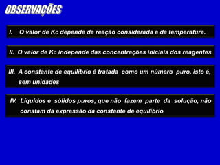 OBSERVAÇÕESI.    O valor de KC depende da reação considerada e da temperatura.II.  O valor de KC independe das concentrações iniciais dos reagentesIII.  A constante de equilíbrio é tratada  como um número  puro, isto é,      sem unidades IV.  Líquidos e  sólidos puros, que não  fazem  parte  da  solução, não       constam da expressão da constante de equilíbrio