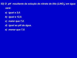 02) O  pH  resultante da solução do nitrato de lítio (LiNO3) em água       será:  igual a 3,0.  igual a 12,0.  maior que 7,0.  igual ao pH da água.  menor que 7,0.