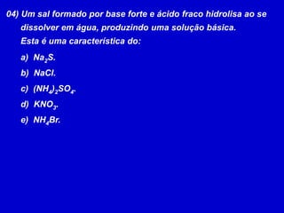 04) Um sal formado por base forte e ácido fraco hidrolisa ao se      dissolver em água, produzindo uma solução básica.      Esta é uma característica do:  Na2S.  NaCl.  (NH4)2SO4.  KNO3.  NH4Br.