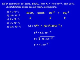02) O  carbonato  de  bário,  BaCO3,  tem  Ks =  1,6 x 10 – 9,  sob  25°C.       A solubilidade desse sal, em mol/L, será igual a:  4 x 10 – 5.  16 x 10 – 5.  8 x 10 – 10.  4 x 10 – 10.  32 x 10 – 20.+2–2BaCO3Ba+      CO3SSS–2Ks+2[CO3      ]=[Ba     ]1,6 x 10 – 9SSx–92S    = 1,6 x 10–10S =       16 x 10–5S  =  4  x 10