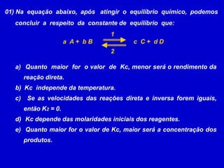 01) Na  equação  abaixo,  após   atingir  o  equilíbrio  químico,  podemos      concluir  a  respeito  da  constante de  equilíbrio  que:1a  A +  b Bc  C +  d D2 Quanto  maior  for  o valor  de  Kc, menor será o rendimento da     reação direta.b)  Kc  independe da temperatura.  Se as velocidades das reações direta e inversa forem iguais, então K2 = 0. Kc depende das molaridades iniciais dos reagentes. Quanto maior for o valor de Kc, maior será a concentração dos  produtos.