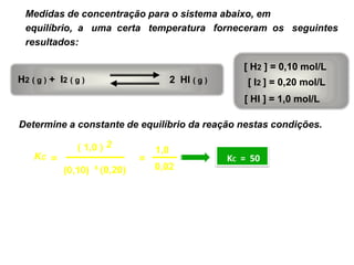 Medidas de concentração para o sistema abaixo, em
  equilíbrio, a uma certa temperatura forneceram os seguintes
  resultados:

                                                             [ H2 ] = 0,10 mol/L
H2 ( g ) + I2 ( g )                          2 HI ( g )       [ I2 ] = 0,20 mol/L
                                                             [ HI ] = 1,0 mol/L

Determine a constante de equilíbrio da reação nestas condições.

                ( 1,0 ) 2              1,0
    KC =                           =                      KC = 50
            (0,10)    x
                          (0,20)       0,02
 