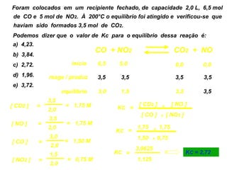 04) Foram colocados em um recipiente fechado, de capacidade 2,0 L, 6,5 mol
   de CO e 5 mol de NO2. À 200°C o equilíbrio foi atingido e verificou-se que
   haviam sido formados 3,5 mol de CO2.
   Podemos dizer que o valor de Kc para o equilíbrio dessa reação é:
   a) 4,23.
                                      CO + NO2                          CO2 + NO
   b) 3,84.
   c) 2,72.                 início    6,5    5,0                        0,0          0,0
   d) 1,96.       reage / produz      3,5    3,5                        3,5          3,5
   e) 3,72.
                         equilíbrio   3,0    1,5                        3,5          3,5
                  3,5
  [ CO2 ]     =           = 1,75 M                  [ CO2 ]      x     [ NO ]
                  2,0                       KC =
                                                    [ CO ]       x   [ NO2 ]
                  3,5
   [ NO ]     =            = 1,75 M
                  2,0                              1,75     x   1,75
                                            KC =
                  3,0                              1,50    x    0,75
   [ CO ]     =           = 1,50 M
                   2,0
                                                   3,0625
                  1,5                       KC =                               KC = 2,72
   [ NO2 ]    =            = 0,75 M                1,125
                  2,0
 