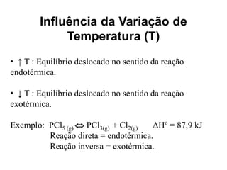 Influência da Variação de
             Temperatura (T)
• ↑ T : Equilíbrio deslocado no sentido da reação
endotérmica.

• ↓ T : Equilíbrio deslocado no sentido da reação
exotérmica.

Exemplo: PCl5 (g)  PCl3(g) + Cl2(g) ΔHº = 87,9 kJ
         Reação direta = endotérmica.
         Reação inversa = exotérmica.
 