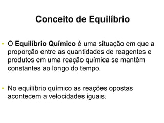 Conceito de Equilíbrio

• O Equilíbrio Químico é uma situação em que a
  proporção entre as quantidades de reagentes e
  produtos em uma reação química se mantêm
  constantes ao longo do tempo.

• No equilíbrio químico as reações opostas
  acontecem a velocidades iguais.
 