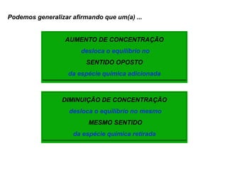Podemos generalizar afirmando que um(a) ...


                  AUMENTO DE CONCENTRAÇÃO
                       desloca o equilíbrio no
                         SENTIDO OPOSTO
                   da espécie química adicionada



                 DIMINUIÇÃO DE CONCENTRAÇÃO
                   desloca o equilíbrio no mesmo
                         MESMO SENTIDO
                    da espécie química retirada
 