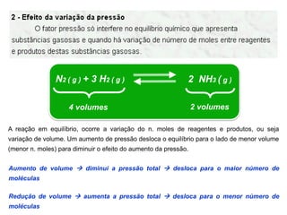 N2 ( g ) + 3 H2 ( g )                        2 NH3 ( g )

                    4 volumes                                    2 volumes

A reação em equilíbrio, ocorre a variação do n. moles de reagentes e produtos, ou seja
variação de volume. Um aumento de pressão desloca o equilíbrio para o lado de menor volume
(menor n. moles) para diminuir o efeito do aumento da pressão.


Aumento de volume  diminui a pressão total  desloca para o maior número de
moléculas

Redução de volume  aumenta a pressão total  desloca para o menor número de
moléculas
 