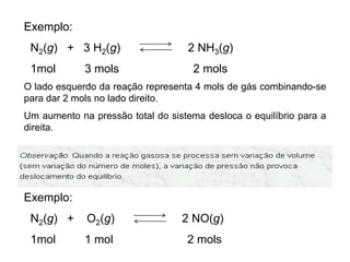 Exemplo:
 N2(g) + 3 H2(g)                   2 NH3(g)
 1mol        3 mols                 2 mols
O lado esquerdo da reação representa 4 mols de gás combinando-se
para dar 2 mols no lado direito.
Um aumento na pressão total do sistema desloca o equilíbrio para a
direita.




Exemplo:
 N2(g) +     O2(g)                2 NO(g)
 1mol        1 mol                 2 mols
 