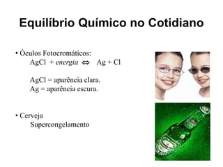 Equilíbrio Químico no Cotidiano

• Óculos Fotocromáticos:
    AgCl + energia  Ag + Cl

    AgCl = aparência clara.
    Ag = aparência escura.


• Cerveja
     Supercongelamento
 