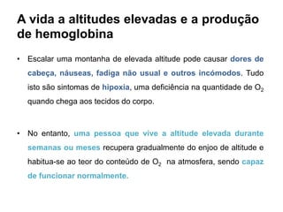A vida a altitudes elevadas e a produção
de hemoglobina
• Escalar uma montanha de elevada altitude pode causar dores de
  cabeça, náuseas, fadiga não usual e outros incómodos. Tudo
  isto são sintomas de hipoxia, uma deficiência na quantidade de O2
  quando chega aos tecidos do corpo.



• No entanto, uma pessoa que vive a altitude elevada durante
  semanas ou meses recupera gradualmente do enjoo de altitude e
  habitua-se ao teor do conteúdo de O2 na atmosfera, sendo capaz
  de funcionar normalmente.
 