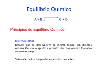 Equilíbrio Químico
                   A+B                 C+D


Princípios do Equilíbrio Químico

• REVERSIBILIDADE
  Reações que se desenvolvem ao mesmo tempo, em direções
  opostas. Ou seja, reagentes e produtos são consumidos e formados
  ao mesmo tempo.

• Sistema fechado e temperatura e pressão constantes
 