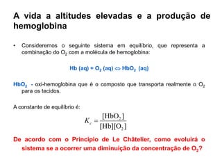 A vida a altitudes elevadas e a produção de
hemoglobina

•   Consideremos o seguinte sistema em equilíbrio, que representa a
    combinação do O2 com a molécula de hemoglobina:

                       Hb (aq) + O2 (aq)  HbO2 (aq)

HbO2 - oxi-hemoglobina que é o composto que transporta realmente o O2
  para os tecidos.

A constante de equilíbrio é:
                                     [HbO2 ]
                               Kc 
                                    [Hb][O2 ]
De acordo com o Princípio de Le Châtelier, como evoluirá o
  sistema se a ocorrer uma diminuição da concentração de O2?
 