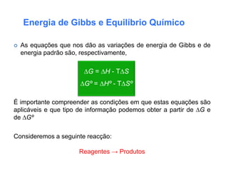 Energia de Gibbs e Equilíbrio Químico

   As equações que nos dão as variações de energia de Gibbs e de
    energia padrão são, respectivamente,

                        ∆G = ∆H - T∆S
                       ∆Gº = ∆Hº - T∆Sº

É importante compreender as condições em que estas equações são
aplicáveis e que tipo de informação podemos obter a partir de ∆G e
de ∆Gº

Consideremos a seguinte reacção:

                      Reagentes → Produtos
 