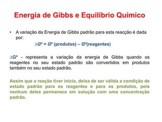 Energia de Gibbs e Equilíbrio Químico

• A variação da Energia de Gibbs padrão para esta reacção é dada
  por:
           ∆Gº = Gº (produtos) – Gº(reagentes)

∆Gº - representa a variação da energia de Gibbs quando os
reagentes no seu estado padrão são convertidos em produtos
também no seu estado padrão.

Assim que a reação tiver início, deixa de ser válida a condição de
estado padrão para os reagentes e para os produtos, pois
nenhum deles permanece em solução com uma concentração
padrão.
 