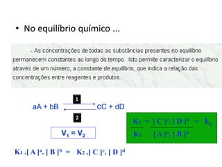 • No equilíbrio químico ...




                     1
      aA + bB                cC + dD
                     2
                                          K1 = [ C ]c. [ D ]d = kc
                V1 = V2                   K2    [ A ]a. [ B ] b

K1 .[ A ]a. [ B ]b = K2 .[ C ]c. [ D ]d
 