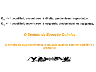 K eq  1 : equilíbrio encontra-se à direita; predominam os produtos.
                                -
K eq  1 : equilíbrio encontra-se à esquerda; predominam os reagentes.
                                 -



                  O Sentido da Equação Química

   O sentido no qual escrevemos a equação química para um equilíbrio é
                               arbitrário:



                     O  ()
                    N4g 2 2g
                    2 () NO
 