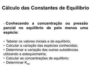 Cálculo das Constantes de Equilíbrio


- Conhecendo a concentração ou pressão
parcial no equilíbrio de pelo menos uma
espécie:

• Tabelar os valores iniciais e de equilíbrio;
• Calcular a variação das espécies conhecidas;
• Determinar a variação das outras substâncias
utilizando a estequiometria;
• Calcular as concentrações de equilíbrio;
• Determinar Keq .
 