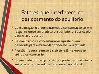 Fatores que interferem no
deslocamento do equilíbrio
• Concentração :Se aumentarmos a concentração de um
reagente ou de um produto o equilíbrio será deslocado
para o lado oposto .
• Se diminuímos a concentração o equilíbrio será
deslocado para o mesmo lado onde houve a retirada.
• Pressão : adota o mesmo raciocínio já comentado
sobre a concentração .
• Se aumentamos vai para o lado oposto ; se diminuímos
vai para o mesmo lado em que ocorreu a retirada .
 