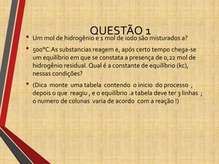 QUESTÃO 1• Um mol de hidrogênio e 1 mol de iodo são misturados a?
• 500°C.As substancias reagem e, após certo tempo chega-se
um equilíbrio em que se constata a presença de 0,22 mol de
hidrogênio residual. Qual é a constante de equilíbrio (kc),
nessas condições?
• (Dica monte uma tabela contendo o inicio do processo ,
depois o que reagiu , e o equilíbrio .a tabela deve ter 3 linhas ;
o numero de colunas varia de acordo com a reação !)
 