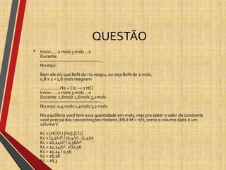 QUESTÃO
• Início:.... 2 mols 3 mols ...0
Durante:
--------------------------------------...
No equi:
Bem ele diz que 80% do H2 reagiu, ou seja 80% de 2 mols.
0,8 x 2 = 1,6 mols reagiram
................H2 + Cl2 → 2 HCl
Início:.... 2 mols 3 mols ...0
Durante: 1,6mols 1,6mols 3,2mols
--------------------------------------...
No equi: 0,4 mols 1,4mols 3,2 mols
No equilíbrio você tem essa quantidade em mols, mas pra saber o valor da constante
você precisa das concentrações molares (M) é M = n/V, como o volume dado é um
volumeV.
Kc = [HCl]² / [H2].[Cl2]
Kc = (3,2/v)² / (0,4/v) . (1,4/v)
Kc = 10,24/v² / 0,56/v²
Kc = 10,24/v² . v²/0,56
Kc = 10,24 / 0,56
Kc = 18,28
Kc ~ 18,3
 