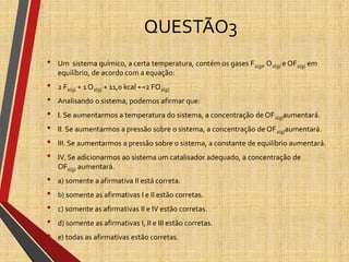 QUESTÃO3
• Um sistema químico, a certa temperatura, contém os gases F2(g), O2(g) e OF2(g) em
equilíbrio, de acordo com a equação:
• 2 F2(g) + 1 O2(g) + 11,0 kcal ↔2 FO2(g)
• Analisando o sistema, podemos afirmar que:
• I. Se aumentarmos a temperatura do sistema, a concentração de OF2(g)aumentará.
• II. Se aumentarmos a pressão sobre o sistema, a concentração de OF2(g)aumentará.
• III. Se aumentarmos a pressão sobre o sistema, a constante de equilíbrio aumentará.
• IV. Se adicionarmos ao sistema um catalisador adequado, a concentração de
OF2(g) aumentará.
• a) somente a afirmativa II está correta.
• b) somente as afirmativas I e II estão corretas.
• c) somente as afirmativas II e IV estão corretas.
• d) somente as afirmativas I, II e III estão corretas.
• e) todas as afirmativas estão corretas.
 