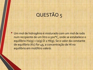 QUESTÃO 5
• Um mol de hidrogênio é misturado com um mol de iodo
num recipiente de um litro a 500°C, onde se estabelece o
equilíbrio H2(g) + I2(g) D 2 HI(g). Se o valor da constante
de equilíbrio (Kc) for 49, a concentração de HI no
equilíbrio em mol/litro valerá:
 