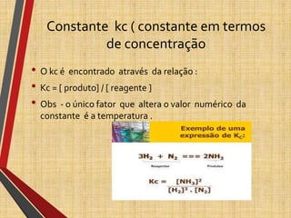 Constante kc ( constante em termos
de concentração
• O kc é encontrado através da relação :
• Kc = [ produto] / [ reagente ]
• Obs - o único fator que altera o valor numérico da
constante é a temperatura .
 