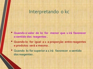 Interpretando o kc
• Quando o valor de kc for menor que 1 irá favorecer
o sentido dos reagentes .
• Quando kc for igual a 1 a proporção entre reagentes
e produtos será a mesma .
• Quando kc for superior a 1 irá favorecer o sentido
dos reagentes .
 