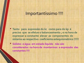 Importantíssimo !!!!
• Tanto para expressão do kc como para do kp é
preciso que se efetue o balanceamento ; e na hora de
expressar a constante elevar as componentes do
sistema ao respectivo coeficiente estequiométrico !!!!!!
• Sólidos e água em estado liquido não são
considerados na hora de montarmos a expressão das
constantes !!!!
 