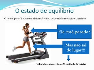 O estado de equilíbrio
O termo “parar” é puramente informal = Ideia de que tudo na reação está estático
Ela está parada?
Mas não sai
do lugar!!!
Velocidade da menina = Velocidade da esteira
 