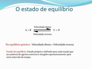 O estado de equilíbrio
A + B C + D
Velocidade direta
Velocidade reversa
No equilíbrio químico: Velocidade direta = Velocidade reversa
Estado de equilíbrio: Estado próprio e definido para cada reação que
na ausência de agentes externos é atingido espontaneamente após
certo intervalo de tempo.
 