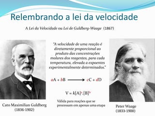 Relembrando a lei da velocidade
A Lei da Velocidade ou Lei de Guldberg-Waage (1867)
Cato Maximilian Guldberg
(1836-1902)
Peter Waage
(1833-1900)
“A velocidade de uma reação é
diretamente proporcional ao
produto das concentrações
molares dos reagentes, para cada
temperatura, elevada a expoentes
experimentalmente determinados.”
aA + bB cC + dD
V = k[A]a.[B]b
Válida para reações que se
processam em apenas uma etapa
 