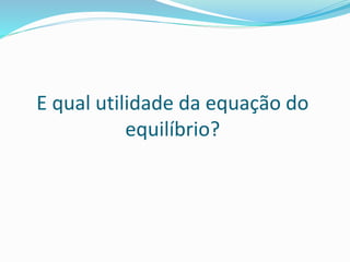 E qual utilidade da equação do
equilíbrio?
 