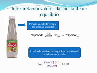 Interpretando valores da constante de
equilíbrio
Por que o ácido do vinagre
não dissolve a salada?
O valor da constante de equilíbrio da ionização
do ácido é muito baixo
 