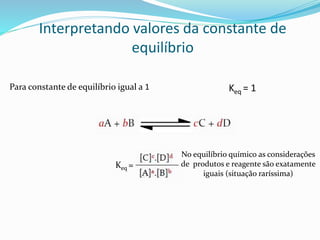 Interpretando valores da constante de
equilíbrio
Para constante de equilíbrio igual a 1
Keq =
No equilíbrio químico as considerações
de produtos e reagente são exatamente
iguais (situação raríssima)
Keq = 1
 