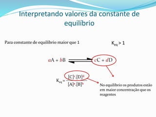 Interpretando valores da constante de
equilíbrio
Para constante de equilíbrio maior que 1
Keq =
No equilíbrio os produtos estão
em maior concentração que os
reagentes
Keq > 1
 