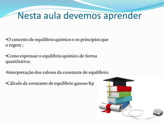 Nesta aula devemos aprender
•O conceito de equilíbrio químico e os princípios que
o regem ;
•Como expressar o equilíbrio químico de forma
quantitativa;
•Interpretação dos valores da constante de equilíbrio;
•Cálculo da constante de equilíbrio gasoso Kp
 