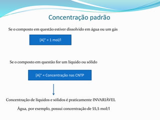 Concentração padrão
Se o composto em questão estiver dissolvido em água ou um gás
[A]° = 1 mol/l
Se o composto em questão for um líquido ou sólido
[A]° = Concentração nas CNTP
Concentração de líquidos e sólidos é praticamente INVARIÁVEL
Água, por exemplo, possui concentração de 55,5 mol/l
 