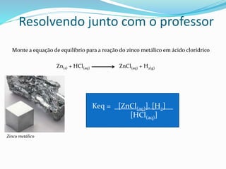 Resolvendo junto com o professor
Monte a equação de equilíbrio para a reação do zinco metálico em ácido clorídrico
Zn(s) + HCl(aq) ZnCl(aq) + H2(g)
Zinco metálico
Keq = _[ZnCl(aq)]. [H2]__
[HCl(aq)]
 